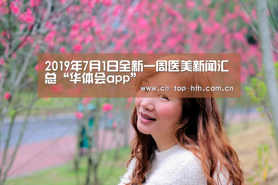 2019年7月1日全新一周医美新闻汇总“华体会app”(图2)